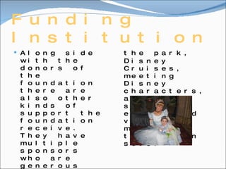 Funding Institution Along side with the donors of the foundation there are also other kinds of support the foundation receive. They have multiple sponsors who are generous and supportive to financially donate and sometimes even hold events fundraising for the f0undation. For an example Disney has donated over 7 million dollars and in-kind donations each year. They also help grant wishes by including visits to the park, Disney Cruises, meeting Disney characters, attending sports events and visiting movie and television sets. 