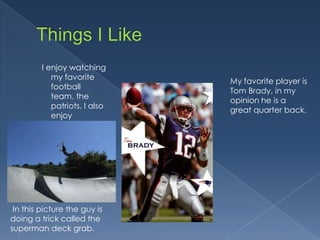 I enjoy watching
            my favorite
                               My favorite player is
            football
                               Tom Brady, in my
            team, the
                               opinion he is a
            patriots. I also
                               great quarter back.
            enjoy
            scootering like
            a pro. 




 In this picture the guy is
doing a trick called the
superman deck grab.
 