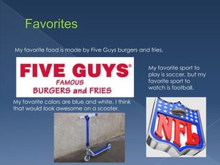 My favorite food is made by Five Guys burgers and fries.


                                                  My favorite sport to
                                                  play is soccer, but my
                                                  favorite sport to
                                                  watch is football.

My favorite colors are blue and white. I think
that would look awesome on a scooter.
 