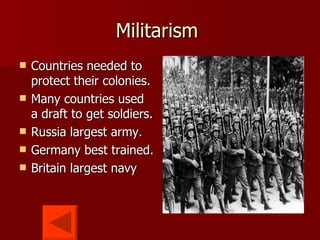 Militarism  Countries needed to protect their colonies.  Many countries used a draft to get soldiers. Russia largest army. Germany best trained. Britain largest navy 