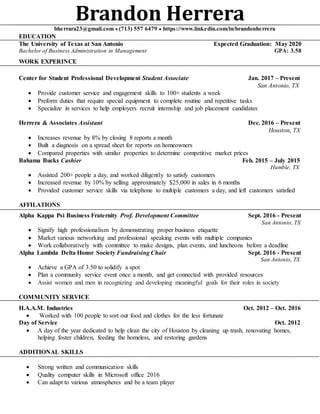 Brandon Herrerabherrara23@gmail.com  (713) 557 6479  https://www.linkedin.com/in/brandonherrera
EDUCATION
The University of Texas at San Antonio Expected Graduation: May 2020
Bachelor of Business Administration in Management GPA: 3.58
WORK EXPERINCE
Center for Student Professional Development Student Associate Jan. 2017 – Present
San Antonio, TX
 Provide customer service and engagement skills to 100+ students a week
 Preform duties that require special equipment to complete routine and repetitive tasks
 Specialize in services to help employers recruit internship and job placement candidates
Herrera & Associates Assistant Dec. 2016 – Present
Houston, TX
 Increases revenue by 8% by closing 8 reports a month
 Built a diagnosis on a spread sheet for reports on homeowners
 Compared properties with similar properties to determine competitive market prices
Bahama Bucks Cashier Feb. 2015 – July 2015
Humble, TX
 Assisted 200+ people a day, and worked diligently to satisfy customers
 Increased revenue by 10% by selling approximately $25,000 in sales in 6 months
 Provided customer service skills via telephone to multiple customers a day, and left customers satisfied
AFFILATIONS
Alpha Kappa Psi Business Fraternity Prof. Development Committee Sept. 2016 - Present
San Antonio, TX
 Signify high professionalism by demonstrating proper business etiquette
 Market various networking and professional speaking events with multiple companies
 Work collaboratively with committee to make designs, plan events, and luncheons before a deadline
Alpha Lambda Delta Honor Society Fundraising Chair Sept. 2016 - Present
San Antonio, TX
 Achieve a GPA of 3.50 to solidify a spot
 Plan a community service event once a month, and get connected with provided resources
 Assist women and men in recognizing and developing meaningful goals for their roles in society
COMMUNITY SERVICE
H.A.A.M. Industries Oct. 2012 – Oct. 2016
 Worked with 100 people to sort out food and clothes for the less fortunate
Day of Service Oct. 2012
 A day of the year dedicated to help clean the city of Houston by cleaning up trash, renovating homes,
helping foster children, feeding the homeless, and restoring gardens
ADDITIONAL SKILLS
 Strong written and communication skills
 Quality computer skills in Microsoft office 2016
 Can adapt to various atmospheres and be a team player
 