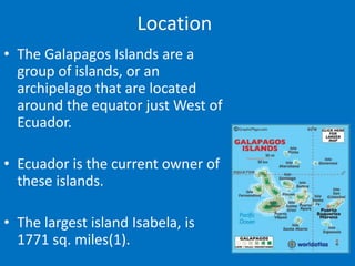 Location
• The Galapagos Islands are a
  group of islands, or an
  archipelago that are located
  around the equator just West of
  Ecuador.

• Ecuador is the current owner of
  these islands.

• The largest island Isabela, is
  1771 sq. miles(1).
 