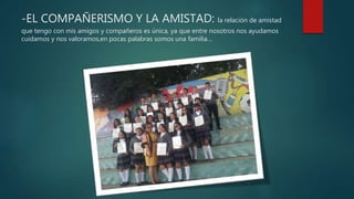 -EL COMPAÑERISMO Y LA AMISTAD: la relación de amistad
que tengo con mis amigos y compañeros es única, ya que entre nosotros nos ayudamos
cuidamos y nos valoramos,en pocas palabras somos una familia…
 