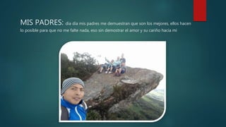 MIS PADRES: día día mis padres me demuestran que son los mejores, ellos hacen
lo posible para que no me falte nada, eso sin demostrar el amor y su cariño hacia mi
 