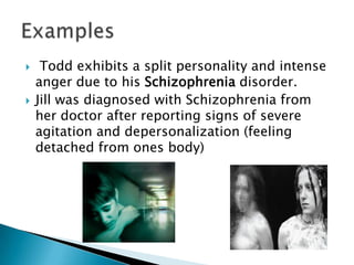  Todd exhibits a split personality and intense anger due to his Schizophrenia disorder.Jill was diagnosed with Schizophrenia from her doctor after reporting signs of severe agitation and depersonalization (feeling detached from ones body)   Examples 