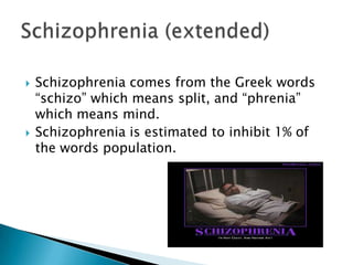 Schizophrenia comes from the Greek words “schizo” which means split, and “phrenia” which means mind. Schizophrenia is estimated to inhibit 1% of the words population.Schizophrenia (extended)