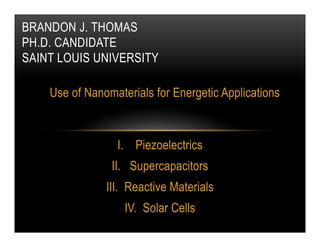 BRANDON J. THOMAS
PH.D. CANDIDATE
SAINT LOUIS UNIVERSITY
Use of Nanomaterials for Energetic Applications

I.  Piezoelectrics
II.  Supercapacitors
III.  Reactive Materials
IV.  Solar Cells

 