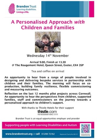 A Personalised Approach with
        Children and Families




                  Wednesday 14th November
                Arrival 9.00, Finish at 13.30
     @ The Rougemont Hotel, Queen Street, Exeter, EX4 3SP

                      Tea and coffee on arrival

An opportunity to hear from a range of people involved in
designing and delivering bespoke services in partnership with
children and their families. The morning will focus on co-
production, building family resilience, flexible commissioning
and measuring outcomes.
Reflection on the last 12 months pilot projects across Cornwall.
An opportunity to hear the perspectives from children, supported
families, staff and commissioners on the journey towards a
personalised approach to children’s support.
             With thanks to Thistle Hotels for their support



        Brandon Trust is an equal opportunities employer and provider
 
