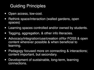 Guiding Principles
•   Open access, low-cost.
•   Rethink space/interaction (walled gardens, open
    spaces)
•   Learning spaces controlled and/or owned by students.
•   Tagging, aggregation, & other info literacies.
•   Advocacy/integration/use/creation of/for FOSS & open
    content wherever possible & when beneﬁcial to
    learning.
•   Pedagogy focused more on connecting & interactions;
    content important, but secondary.
•   Development of sustainable, long-term, learning
    connections.
 
