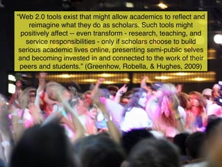 “Web 2.0 tools exist that might allow academics to reﬂect and
     reimagine what they do as scholars. Such tools might
  positively affect -- even transform - research, teaching, and
   service responsibilities - only if scholars choose to build
 serious academic lives online, presenting semi-public selves
 and becoming invested in and connected to the work of their
 peers and students.” (Greenhow, Robella, & Hughes, 2009)
 