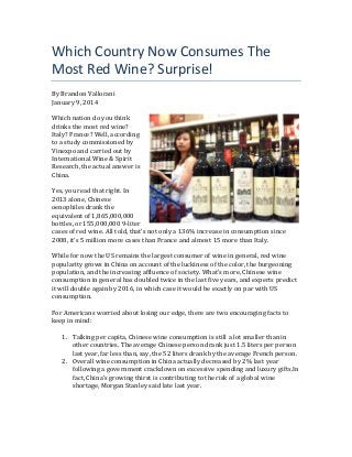Which	
  Country	
  Now	
  Consumes	
  The	
  
Most	
  Red	
  Wine?	
  Surprise!	
  
By	
  Brandon	
  Vallorani	
  
January	
  9,	
  2014	
  
	
  
Which	
  nation	
  do	
  you	
  think	
  
drinks	
  the	
  most	
  red	
  wine?	
  
Italy?	
  France?	
  Well,	
  according	
  
to	
  a	
  study	
  commissioned	
  by	
  
Vinexpo	
  and	
  carried	
  out	
  by	
  
International	
  Wine	
  &	
  Spirit	
  
Research,	
  the	
  actual	
  answer	
  is	
  
China.	
  
	
  
Yes,	
  you	
  read	
  that	
  right.	
  In	
  
2013	
  alone,	
  Chinese	
  
oenophiles	
  drank	
  the	
  
equivalent	
  of	
  1,865,000,000	
  
bottles,	
  or	
  155,000,000	
  9-­‐liter	
  
cases	
  of	
  red	
  wine.	
  All	
  told,	
  that’s	
  not	
  only	
  a	
  136%	
  increase	
  in	
  consumption	
  since	
  
2008,	
  it’s	
  5	
  million	
  more	
  cases	
  than	
  France	
  and	
  almost	
  15	
  more	
  than	
  Italy.	
  
	
  
While	
  for	
  now	
  the	
  US	
  remains	
  the	
  largest	
  consumer	
  of	
  wine	
  in	
  general,	
  red	
  wine	
  
popularity	
  grows	
  in	
  China	
  on	
  account	
  of	
  the	
  luckiness	
  of	
  the	
  color,	
  the	
  burgeoning	
  
population,	
  and	
  the	
  increasing	
  affluence	
  of	
  society.	
  What’s	
  more,	
  Chinese	
  wine	
  
consumption	
  in	
  general	
  has	
  doubled	
  twice	
  in	
  the	
  last	
  five	
  years,	
  and	
  experts	
  predict	
  
it	
  will	
  double	
  again	
  by	
  2016,	
  in	
  which	
  case	
  it	
  would	
  be	
  exactly	
  on	
  par	
  with	
  US	
  
consumption.	
  
	
  
For	
  Americans	
  worried	
  about	
  losing	
  our	
  edge,	
  there	
  are	
  two	
  encouraging	
  facts	
  to	
  
keep	
  in	
  mind:	
  
	
  
1. Talking	
  per	
  capita,	
  Chinese	
  wine	
  consumption	
  is	
  still	
  a	
  lot	
  smaller	
  than	
  in	
  
other	
  countries.	
  The	
  average	
  Chinese	
  person	
  drank	
  just	
  1.5	
  liters	
  per	
  person	
  
last	
  year,	
  far	
  less	
  than,	
  say,	
  the	
  52	
  liters	
  drank	
  by	
  the	
  average	
  French	
  person.	
  
2. Overall	
  wine	
  consumption	
  in	
  China	
  actually	
  decreased	
  by	
  2%	
  last	
  year	
  
following	
  a	
  government	
  crackdown	
  on	
  excessive	
  spending	
  and	
  luxury	
  gifts.In	
  
fact,	
  China’s	
  growing	
  thirst	
  is	
  contributing	
  to	
  the	
  risk	
  of	
  a	
  global	
  wine	
  
shortage,	
  Morgan	
  Stanley	
  said	
  late	
  last	
  year.	
  
	
  

 