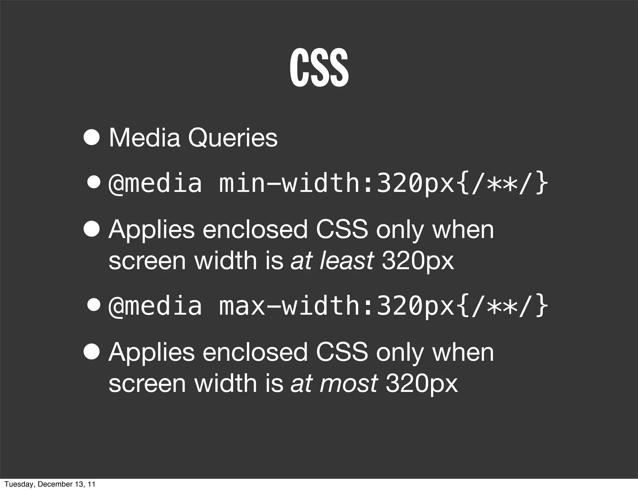 CSS
                   • Media Queries
                   •@media min-width:320px{/**/}
                   • Applies enclosed CSS only when
                           screen width is at least 320px
                   •@media max-width:320px{/**/}
                   • Applies enclosed CSS only when
                           screen width is at most 320px


Tuesday, December 13, 11
 