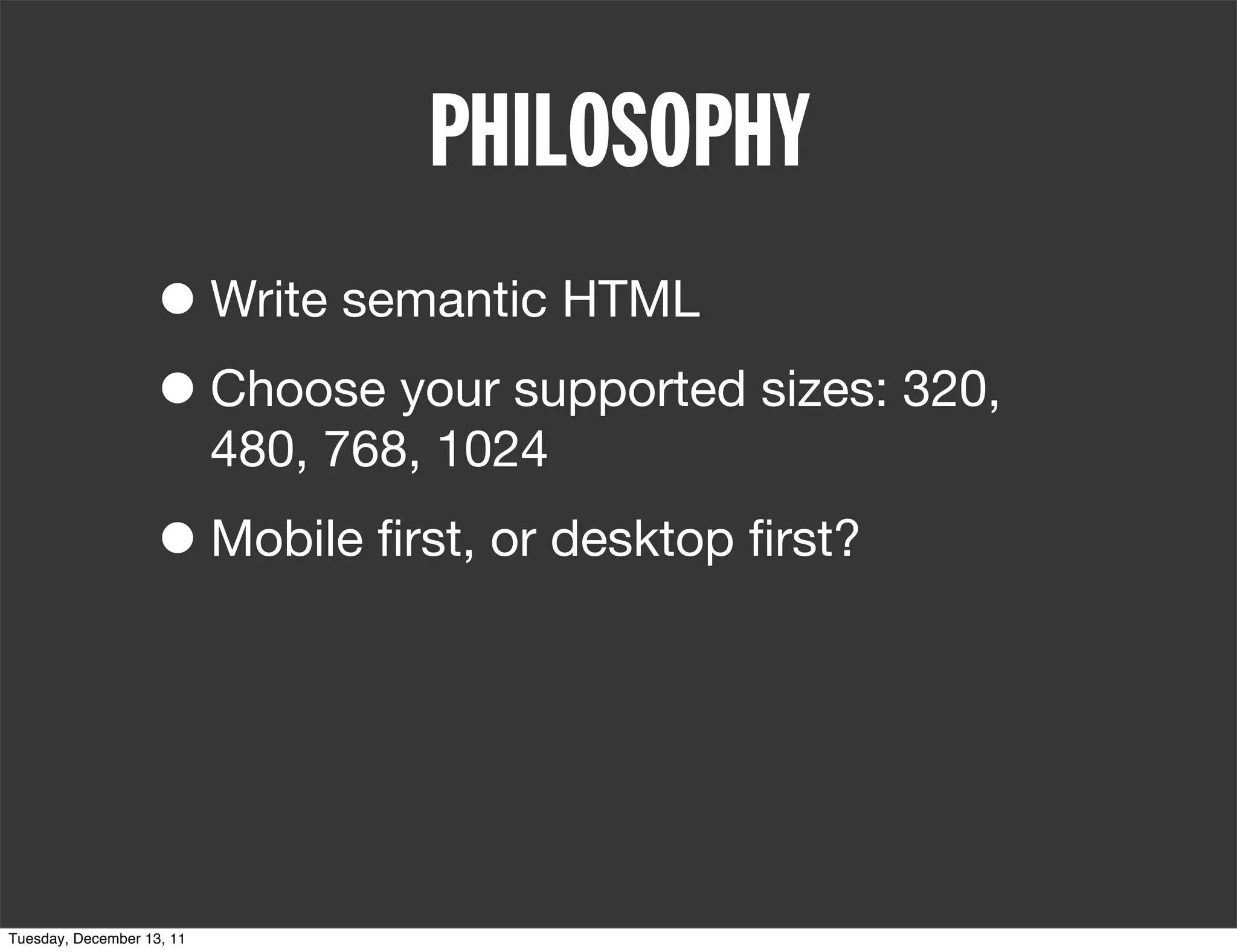 PHILOSOPHY
                   • Write semantic HTML
                   • Choose your supported sizes: 320,
                           480, 768, 1024

                   • Mobile ﬁrst, or desktop ﬁrst?



Tuesday, December 13, 11
 