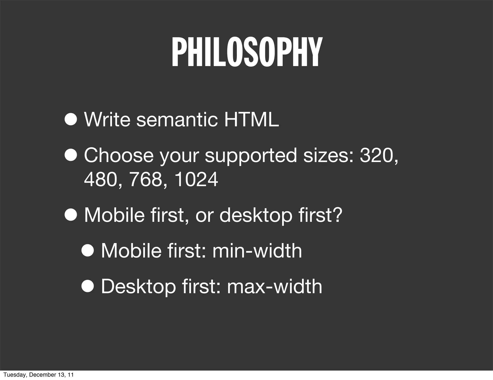 PHILOSOPHY
                   • Write semantic HTML
                   • Choose your supported sizes: 320,
                           480, 768, 1024

                   • Mobile ﬁrst, or desktop ﬁrst?
                    • Mobile ﬁrst: min-width
                    • Desktop ﬁrst: max-width

Tuesday, December 13, 11
 