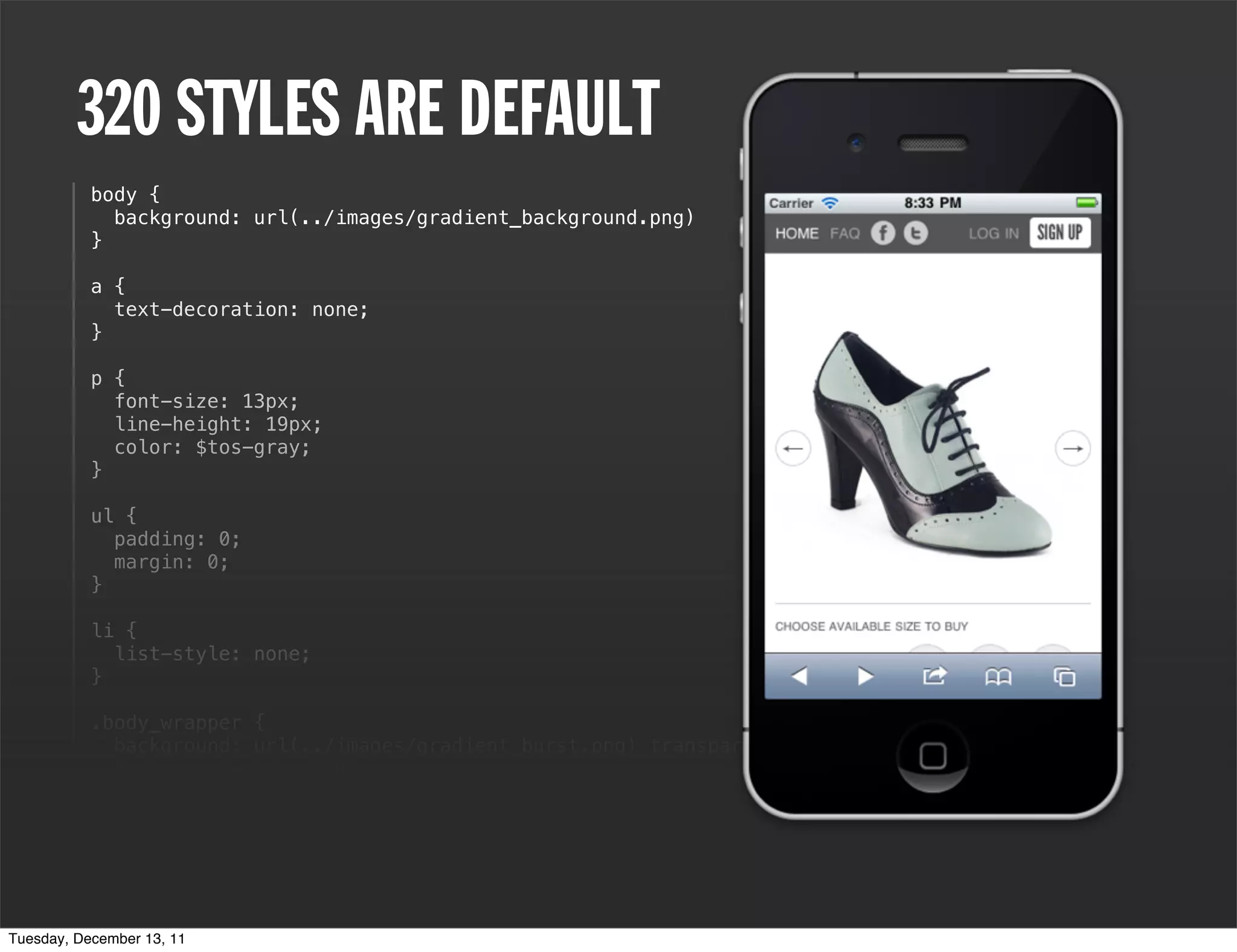 320 STYLES ARE DEFAULT
           body {
             background: url(../images/gradient_background.png)
           }

           a {
             text-decoration: none;
           }

           p {
             font-size: 13px;
             line-height: 19px;
             color: $tos-gray;
           }

           ul {
             padding: 0;
             margin: 0;
           }

           li {
             list-style: none;
           }

           .body_wrapper {
             background: url(../images/gradient_burst.png) transparent top center no-repeat;
             background-size: 100%;
           }

           em {
             font-style: normal;
           }

           h2 {
Tuesday, December 13, 11
 