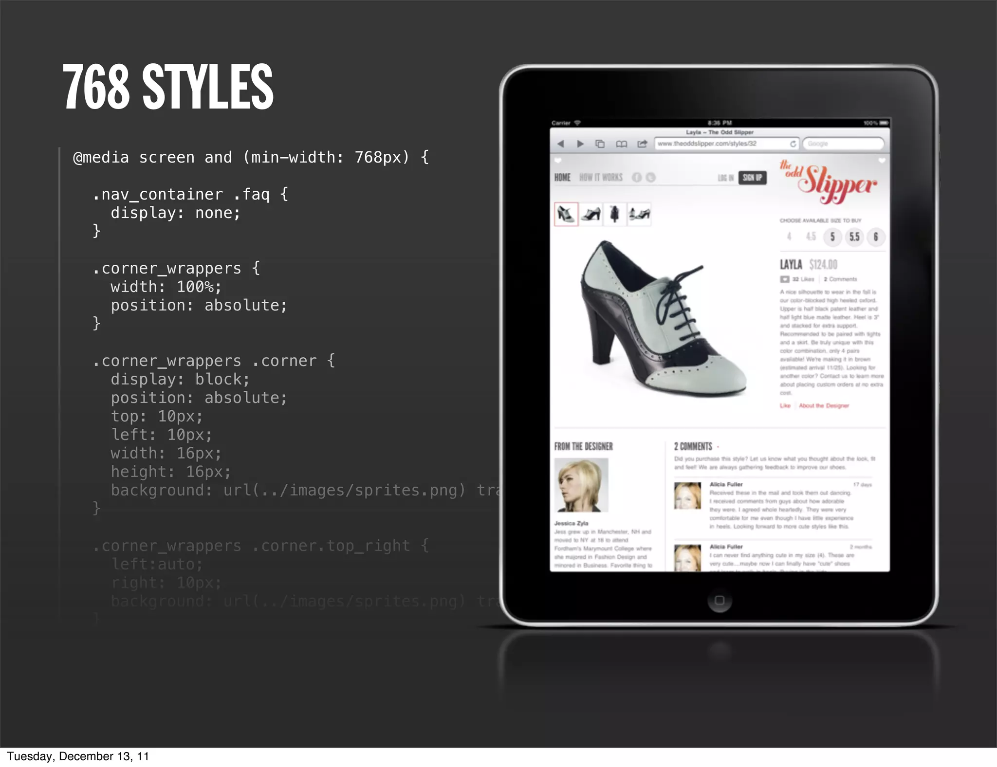 768 STYLES
           @media screen and (min-width: 768px) {

              .nav_container .faq {
                display: none;
              }

              .corner_wrappers {
                width: 100%;
                position: absolute;
              }

              .corner_wrappers .corner {
                display: block;
                position: absolute;
                top: 10px;
                left: 10px;
                width: 16px;
                height: 16px;
                background: url(../images/sprites.png) transparent top left no-repeat;
              }

              .corner_wrappers .corner.top_right {
                left:auto;
                right: 10px;
                background: url(../images/sprites.png) transparent 0 0 no-repeat;
              }

                  h1 a {
                  background: url(../images/logo.png) transparent center top no-repeat;
                  background-size: 80%;
                  height: 105px;
              }
Tuesday, December 13, 11
 