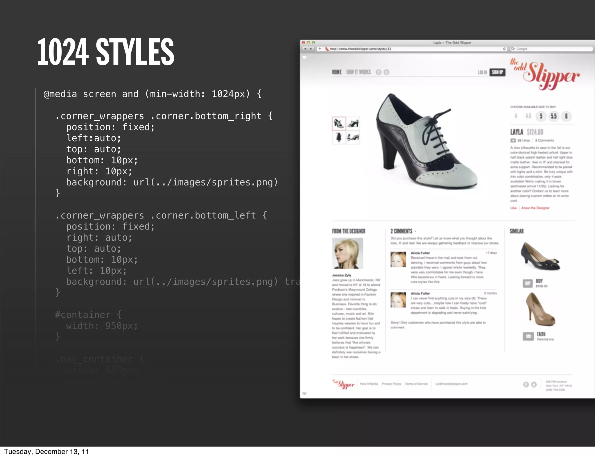 1024 STYLES
           @media screen and (min-width: 1024px) {

              .corner_wrappers .corner.bottom_right {
                position: fixed;
                left:auto;
                top: auto;
                bottom: 10px;
                right: 10px;
                background: url(../images/sprites.png)
              }

              .corner_wrappers .corner.bottom_left {
                position: fixed;
                right: auto;
                top: auto;
                bottom: 10px;
                left: 10px;
                background: url(../images/sprites.png) transparent 0 -15px no-repeat;
              }

              #container {
                width: 950px;
              }

              .nav_container {
                width: 685px;
                margin-top: 20px;
              }

              header {
                height: 73px;
              }
Tuesday, December 13, 11
 