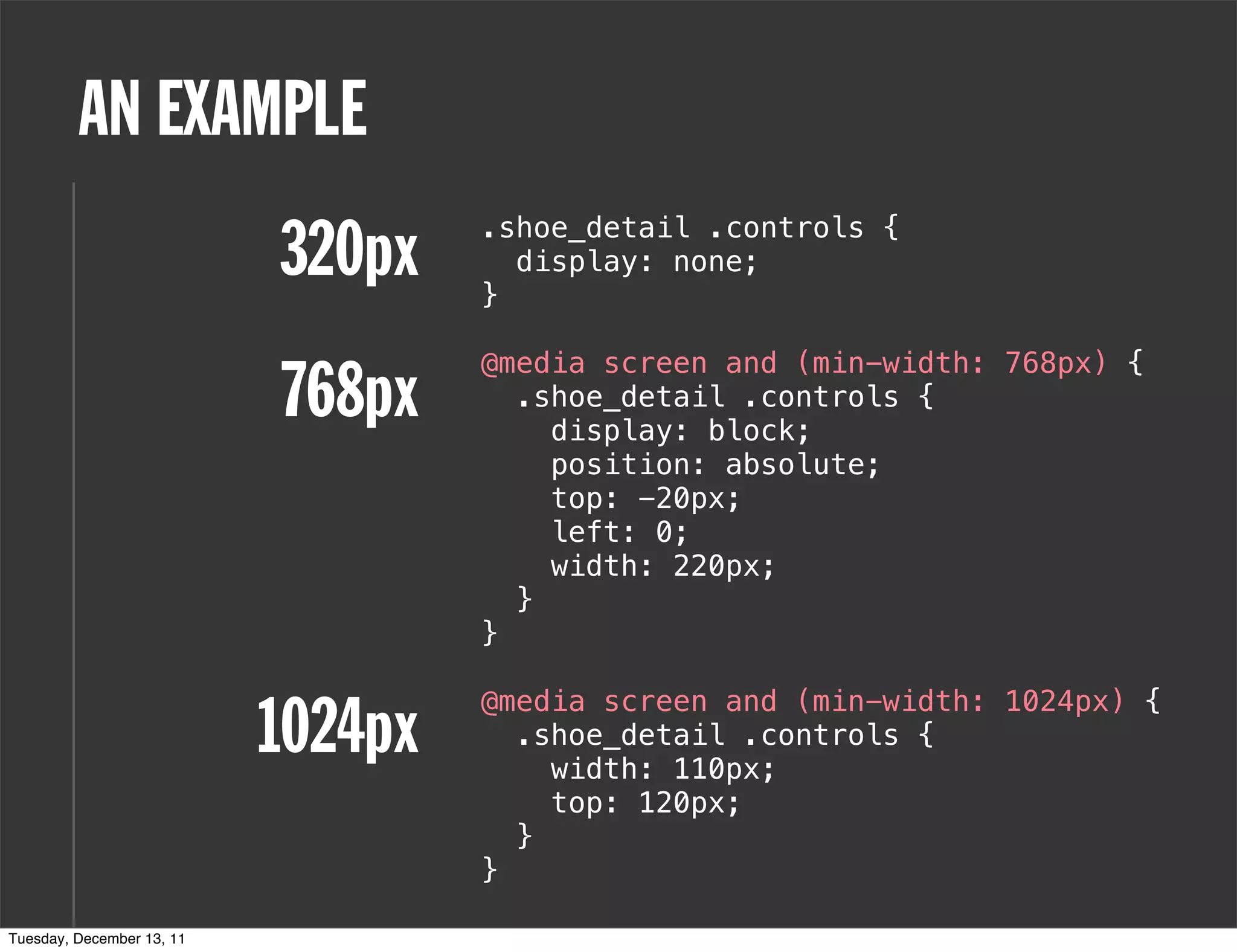 AN EXAMPLE
                           320px    .shoe_detail .controls {

                                    }
                                      display: none;


                                    @media screen and (min-width: 768px) {
                           768px      .shoe_detail .controls {
                                        display: block;
                                        position: absolute;
                                        top: -20px;
                                        left: 0;
                                        width: 220px;
                                      }
                                    }


                           1024px
                                    @media screen and (min-width: 1024px) {
                                      .shoe_detail .controls {
                                        width: 110px;
                                        top: 120px;
                                      }
                                    }

Tuesday, December 13, 11
 