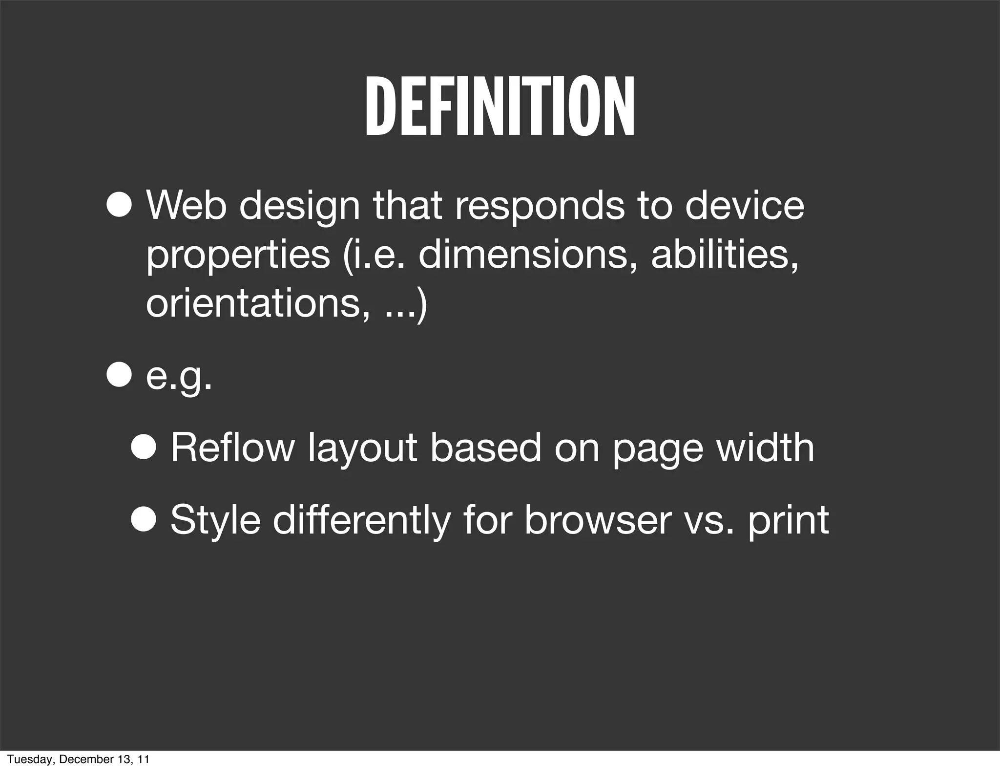 DEFINITION
               • Web design that responds to device
                       properties (i.e. dimensions, abilities,
                       orientations, ...)

               • e.g.
                • Reﬂow layout based on page width
                • Style differently for browser vs. print


Tuesday, December 13, 11
 