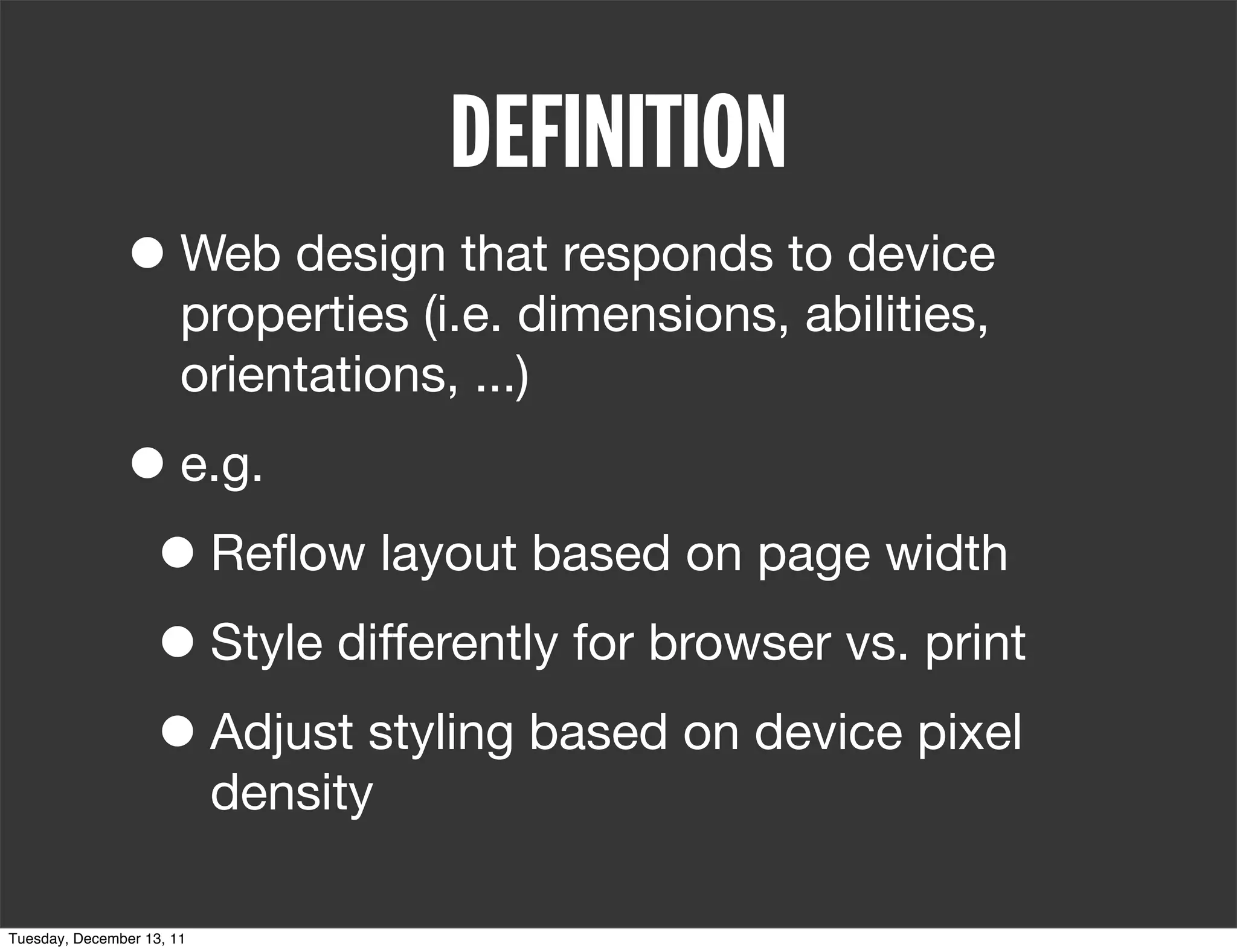 DEFINITION
               • Web design that responds to device
                       properties (i.e. dimensions, abilities,
                       orientations, ...)

               • e.g.
                • Reﬂow layout based on page width
                • Style differently for browser vs. print
                • Adjust styling based on device pixel
                           density

Tuesday, December 13, 11
 