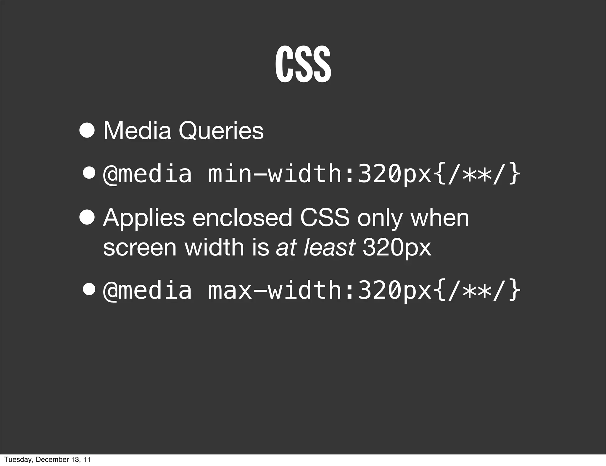 CSS
                   • Media Queries
                   •@media min-width:320px{/**/}
                   • Applies enclosed CSS only when
                           screen width is at least 320px
                   •@media          max-width:320px{/**/}




Tuesday, December 13, 11
 