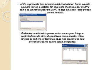 nLite te presenta la información del controlador. Como en este
ejemplo vamos a instalar XP, elijo solo el controlador de XP y
como es un controlador de SATA, lo dejo en Modo Texto y hago
clic en Aceptar.
Podemos repetir estos pasos varias veces para integrar
controladores de otros dispositivos como sonido, video,
tarjetas de red etc. Al terminar, nLite nos presenta la lista
de controladores cuales serán integrados.
 