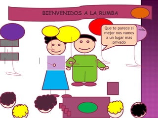 BIENVENIDOS A LA RUMBA
Que te parece si
mejor nos vamos
a un lugar mas
privado
 