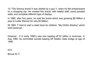 13. This famous brand X was started by a guy Y, when he felt embarrassed
on a shopping trip. He created this brand, with helpful staff, wood paneled
walls, and complete different type of display.
In 1982, after five years, he sold the brand which was grossing $6 Million a
year to Leslie Wexner for only $4 Million.
IN 1984, Y tried to start a retail store for children, “My Child’s Destiny” which
went bankrupt.


However , X in early 1990’s was now topping off $1 billion in revenues. In
Aug 1993, he committed suicide leaping off Golden Gate bridge at age of
1946.


Id X.
Bonus for Y.
 