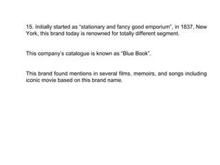 15. Initially started as “stationary and fancy good emporium”, in 1837, New
York, this brand today is renowned for totally different segment.


This company’s catalogue is known as “Blue Book”.


This brand found mentions in several films, memoirs, and songs including
iconic movie based on this brand name.
 