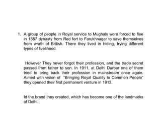 1. A group of people in Royal service to Mughals were forced to flee
   in 1857 dynasty from Red fort to Farukhnagar to save themselves
   from wrath of British. There they lived in hiding, trying different
   types of livelihood.


    However They never forgot their profession, and the trade secret
   passed from father to son. In 1911, at Delhi Durbar one of them
   tried to bring back their profession in mainstream once again.
   Aimed with vision of “Bringing Royal Quality to Common People”
   they opened their first permanent venture in 1913.


   Id the brand they created, which has become one of the landmarks
   of Delhi.
 