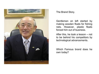 The Brand Story.


Gentlemen on left started by
making wooden floats for fishing
nets. However, plastic floats
forced him out of business.
After this, he took a lesson – not
to be behind his competitors by
technological advancements.


Which Famous brand does he
own today?
 