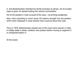 5. Anil Moolchandani inherited his family business of sarees. As he hunted
ways to grow, he started trading into various commodities.
He hit the jackpot in most unusual of the ways – by printing songbooks.
Also, once according to rumor some US patrons brought him two posters,
which when displayed in shop elicited many inquiries about their sale.


Thus in 1979, Moolchandani started one of the most iconic brands in India.
It initially dealt in books, leathers and posters before moving to segment it
is undisputed leader in.


ID the brand.
 
