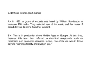 6. ID these brands (part marks)


A> In 1882, a group of experts was hired by William Sanderson to
evaluate 100 casks. They selected one of the cask, and the name of
brand derives its name from that incident.


B> This is in production since Middle Ages of Europe. At this time,
however this term then referred to chemical compounds such as
medicines and cosmetics cleaners. In fact, one of its use was in those
days to “Increase fertility and awaken lust.”
 