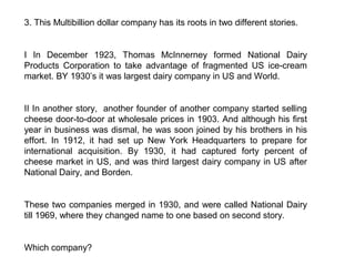3. This Multibillion dollar company has its roots in two different stories.


I In December 1923, Thomas McInnerney formed National Dairy
Products Corporation to take advantage of fragmented US ice-cream
market. BY 1930’s it was largest dairy company in US and World.


II In another story, another founder of another company started selling
cheese door-to-door at wholesale prices in 1903. And although his first
year in business was dismal, he was soon joined by his brothers in his
effort. In 1912, it had set up New York Headquarters to prepare for
international acquisition. By 1930, it had captured forty percent of
cheese market in US, and was third largest dairy company in US after
National Dairy, and Borden.


These two companies merged in 1930, and were called National Dairy
till 1969, where they changed name to one based on second story.


Which company?
 