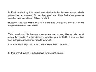 9. First product by this brand was stackable flat bottom trunks, which
proved to be success. Soon, they produced their first monogram to
counter fake imitations of their product.
However, the real wealth of this brand came during World War II, when
they collaborated with Nazis.


This brand and its famous monogram are among the world’s most
valuable brands. For the sixth consecutive year in 2010, it was number
one in top most powerful brands in world.
It is also, ironically, the most counterfeited brand in world.


ID this brand, which is also known for its snob value.
 