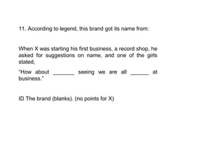 11. According to legend, this brand got its name from:


When X was starting his first business, a record shop, he
asked for suggestions on name, and one of the girls
stated,
“How about _______ seeing we are all ______ at
business.”


ID The brand (blanks). (no points for X)
 
