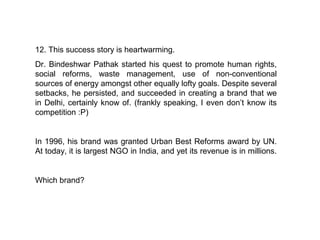 12. This success story is heartwarming.
Dr. Bindeshwar Pathak started his quest to promote human rights,
social reforms, waste management, use of non-conventional
sources of energy amongst other equally lofty goals. Despite several
setbacks, he persisted, and succeeded in creating a brand that we
in Delhi, certainly know of. (frankly speaking, I even don’t know its
competition :P)


In 1996, his brand was granted Urban Best Reforms award by UN.
At today, it is largest NGO in India, and yet its revenue is in millions.


Which brand?
 