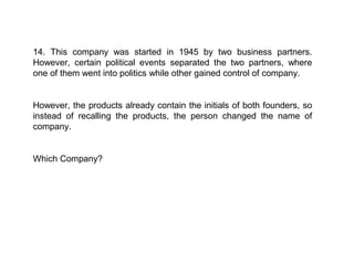 14. This company was started in 1945 by two business partners.
However, certain political events separated the two partners, where
one of them went into politics while other gained control of company.


However, the products already contain the initials of both founders, so
instead of recalling the products, the person changed the name of
company.


Which Company?
 