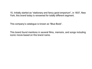 15. Initially started as “stationary and fancy good emporium”, in 1837, New
York, this brand today is renowned for totally different segment.


This company’s catalogue is known as “Blue Book”.


This brand found mentions in several films, memoirs, and songs including
iconic movie based on this brand name.
 