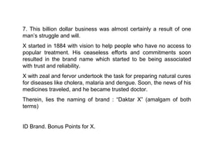 7. This billion dollar business was almost certainly a result of one
man’s struggle and will.
X started in 1884 with vision to help people who have no access to
popular treatment. His ceaseless efforts and commitments soon
resulted in the brand name which started to be being associated
with trust and reliability.
X with zeal and fervor undertook the task for preparing natural cures
for diseases like cholera, malaria and dengue. Soon, the news of his
medicines traveled, and he became trusted doctor.
Therein, lies the naming of brand : “Daktar X” (amalgam of both
terms)


ID Brand. Bonus Points for X.
 
