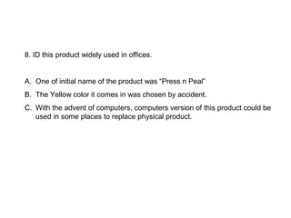 8. ID this product widely used in offices.


A. One of initial name of the product was “Press n Peal”
B. The Yellow color it comes in was chosen by accident.
C. With the advent of computers, computers version of this product could be
   used in some places to replace physical product.
 