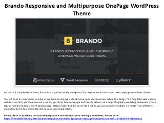 Brando Responsive and Multipurpose OnePage WordPress
Theme
Brando is a completely modern, feature-rich, professionally designed, fully responsive and multi-purpose onepage WordPress theme.
You will have an impressive number of readymade onepage site demos as per your business nature like design / ad / digital media agency,
architecture firm, personal resume / vcard / portfolio, freelancer, spa and beauty saloon, art and photography, wedding, restaurant / hotel,
tours and travel agency, event landing page, tattoo maker but this is not the limit as you can combine multiple elements from different
innovative demo to achieve the style as per your imagination.
Please check or purchase our Brando Responsive and Multipurpose OnePage WordPress Theme here:
https://themeforest.net/item/brando-responsive-and-multipurpose-onepage-wordpress-theme/17672485?ref=themezaa
 