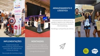IMPLEMENTAÇÕES
Implementação de
merchandising, expositores ou
outro tipo de materiais nos
Pontos de Venda.
Decoração de montras e lojas.
MONTAGENS
Transporte e montagens de
stands, expositores e estruturas,
equipamentos e meios técnicos.
Cenografia de espaços.
ARMAZENAMENTO E
LOGÍSTICA
Armazenamos e efectuamos a
gestão e logística de materiais de
marketing, expositores, stands e
merchandising.
Handling e campanhas de ofertas.
 