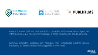 Atuamos a nível nacional mas mantemos parcerias sólidas com outras agências
internacionais, que nos permitem alargar o nosso raio de ação a toda a Europa.
Gerimos projectos iniciados em Portugal, mas executados noutros países
Europeus, ou executamos projectos globais a nível local.
 