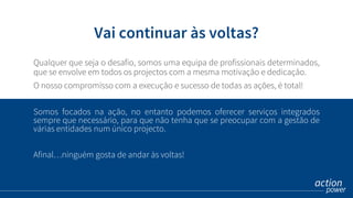 Somos focados na ação, no entanto podemos oferecer serviços integrados
sempre que necessário, para que não tenha que se preocupar com a gestão de
várias entidades num único projecto.
Afinal…ninguém gosta de andar às voltas!
Vai continuar às voltas?
Qualquer que seja o desafio, somos uma equipa de profissionais determinados,
que se envolve em todos os projectos com a mesma motivação e dedicação.
O nosso compromisso com a execução e sucesso de todas as ações, é total!
 