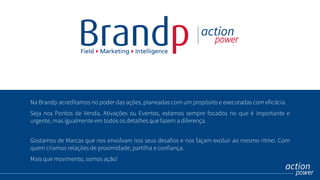 Na Brandp acreditamos no poder das ações, planeadas com um propósito e executadas com eficácia.
Seja nos Pontos de Venda, Ativações ou Eventos, estamos sempre focados no que é importante e
urgente, mas igualmente em todos os detalhes que fazem a diferença.
Gostamos de Marcas que nos envolvam nos seus desafios e nos façam evoluir ao mesmo ritmo. Com
quem criamos relações de proximidade, partilha e confiança.
Mais que movimento, somos ação!
 