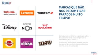 MARCAS QUE NÃO
NOS DEIXAM FICAR
PARADOS MUITO
TEMPO!
Com algumas, partilhamos o gosto por ações
de sucesso há vários anos, sempre com a
mesma emoção e confiança.
Sentimo-nos privilegiados, por estas grandes
Marcas nos fazerem sentir todos os dias, que
fazemos parte da sua equipa.
 