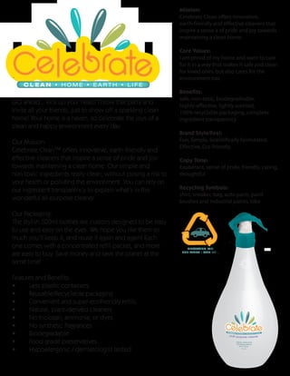 Mission:
                                                               Celebrate Clean offers innovative,
                                                               earth-friendly and effective cleaners that
                                                               inspire a sense a of pride and joy towards
                                                               maintaining a clean home.

                                                               Core Values:
                                                               I am proud of my home and want to care
                                                               for it in a way that makes it safe and clean
                                                               for loved ones, but also cares for the
                                                               environment too.
    CLEAN • HOME • EARTH • LIFE
                                                               Benefits:
                                                               safe, non-toxic, biodegradeable,
GO ahead... kick up your heals! Throw that party and           highly-effective, lightly scented,
invite all your friends, just to show off a sparkling clean    100% recyclable packaging, complete
home! Your home is a haven, so celebrate the joys of a         ingredient transparency
clean and happy environment every day.
                                                               Brand Style/Feel:
Our Mission:                                                   Fun, Simple, Scientifically formulated,
                                                               Effective, Eco-friendly
Celebrate Clean™ offers innovative, earth-friendly and
effective cleaners that inspire a sense of pride and joy       Copy Tone:
towards maintaining a clean home. Our simple and               Exuberant, sense of pride, friendly, caring,
non-toxic ingredients really clean, without posing a risk to   thoughtful
your health or polluting the environment. You can rely on
our ingredient transparency to explain what’s in this          Recycling Symbols:
                                                               shirt, sneaker, bag, auto parts, paint
wonderful all-purpose cleaner.                                 brushes and industrial paints, bike

Our Packaging:
The stylish 500ml bottles are custom designed to be easy
to use and easy on the eyes. We hope you like them so
much you’ll keep it, and reuse it again and again! Each
one comes with a concentrated refill packet, and more             RECYCLE ME.

are easy to buy. Save money and save the planet at the          SEE WHAT I CAN BE...


same time!

Features and Benefits:
•     Less plastic containers
•     Reusable/Recyclable packaging
•     Convenient and super-ecofriendly refills
•     Natural, plant-derived cleaners
•     No triclosan, ammonia, or dyes
•     No synthetic fragrances
•     Biodegradable
•     Food grade preservatives
•     Hypoallergenic / dermatologist tested
 
