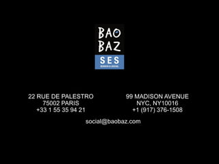 22 RUE DE PALESTRO           99 MADISON AVENUE
     75002 PARIS                NYC, NY10016
   +33 1 55 35 94 21           +1 (917) 376-1508
                 social@baobaz.com
 
