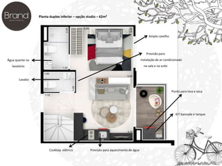 Planta duplex inferior – opção studio – 62m² 
Água quente no 
lavatório 
Lavabo 
Cooktop elétrico Previsão para aquecimento de água 
Previsão para 
instalação de ar-condicionado 
na sala e na suíte 
Ponto para lava e seca 
KIT bancada e tanque 
Amplo caixilho 
 